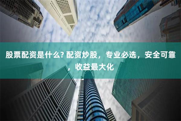 股票配资是什么? 配资炒股，专业必选，安全可靠，收益最大化