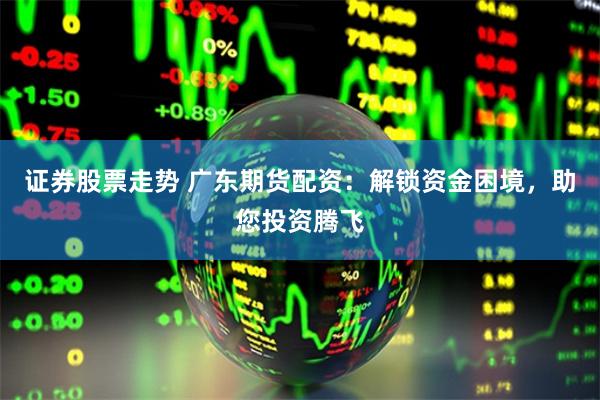 证券股票走势 广东期货配资：解锁资金困境，助您投资腾飞
