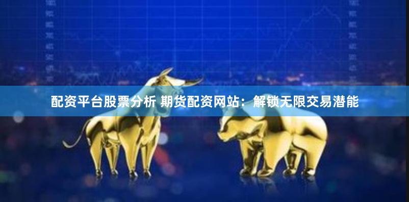 配资平台股票分析 期货配资网站：解锁无限交易潜能