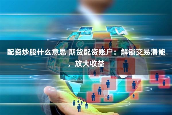 配资炒股什么意思 期货配资账户：解锁交易潜能，放大收益