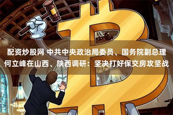 配资炒股网 中共中央政治局委员、国务院副总理何立峰在山西、陕西调研：坚决打好保交房攻坚战