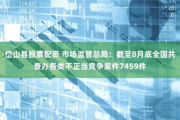 岱山县股票配资 市场监管总局：截至8月底全国共查办各类不正当竞争案件7459件