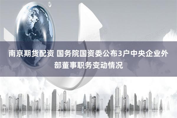 南京期货配资 国务院国资委公布3户中央企业外部董事职务变动情况