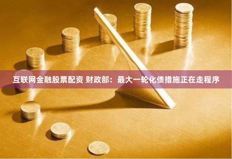 互联网金融股票配资 财政部：最大一轮化债措施正在走程序