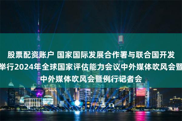 股票配资账户 国家国际发展合作署与联合国开发计划署联合举行2024年全球国家评估能力会议中外媒体吹风会暨例行记者会