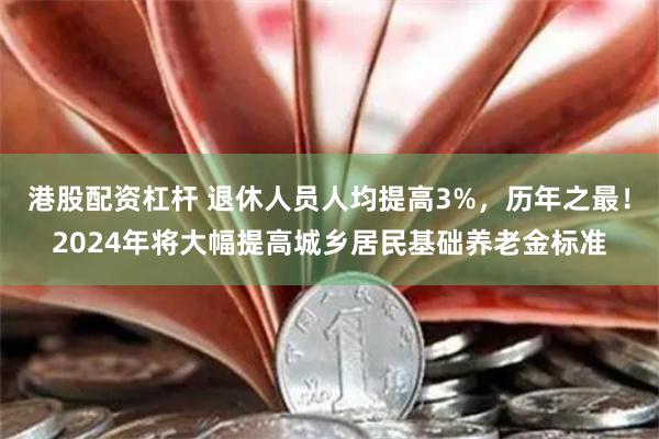 港股配资杠杆 退休人员人均提高3%，历年之最！2024年将大幅提高城乡居民基础养老金标准