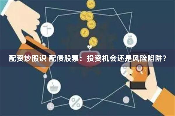 配资炒股识 配债股票：投资机会还是风险陷阱？