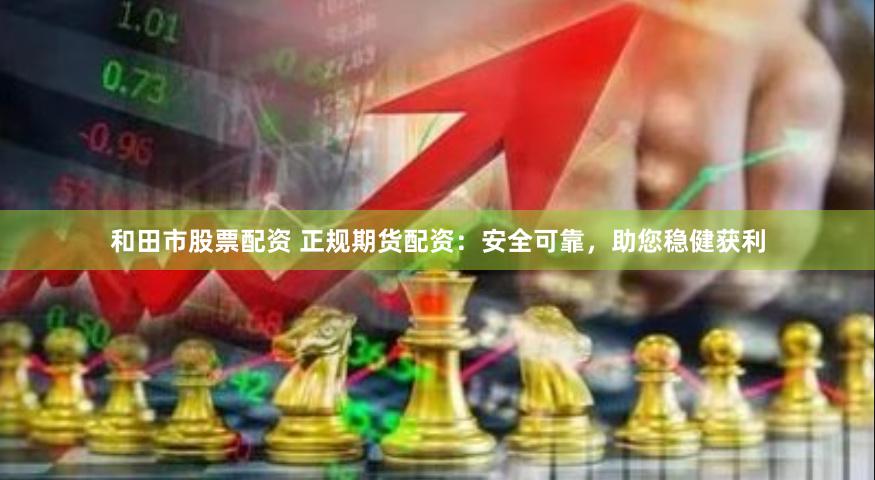 和田市股票配资 正规期货配资：安全可靠，助您稳健获利