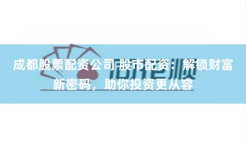 成都股票配资公司 股市配资：解锁财富新密码，助你投资更从容