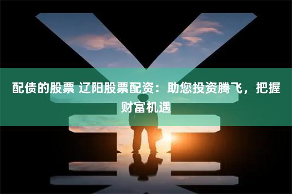 配债的股票 辽阳股票配资：助您投资腾飞，把握财富机遇