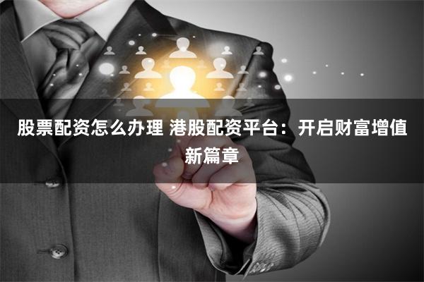 股票配资怎么办理 港股配资平台：开启财富增值新篇章