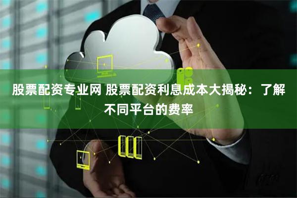 股票配资专业网 股票配资利息成本大揭秘：了解不同平台的费率