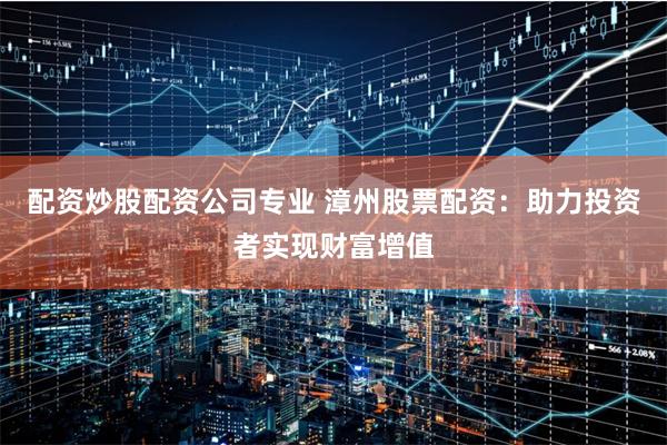 配资炒股配资公司专业 漳州股票配资：助力投资者实现财富增值