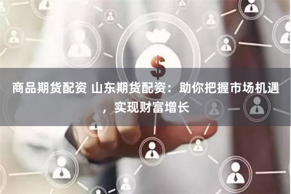 商品期货配资 山东期货配资：助你把握市场机遇，实现财富增长