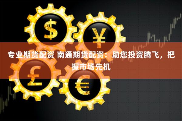 专业期货配资 南通期货配资：助您投资腾飞，把握市场先机