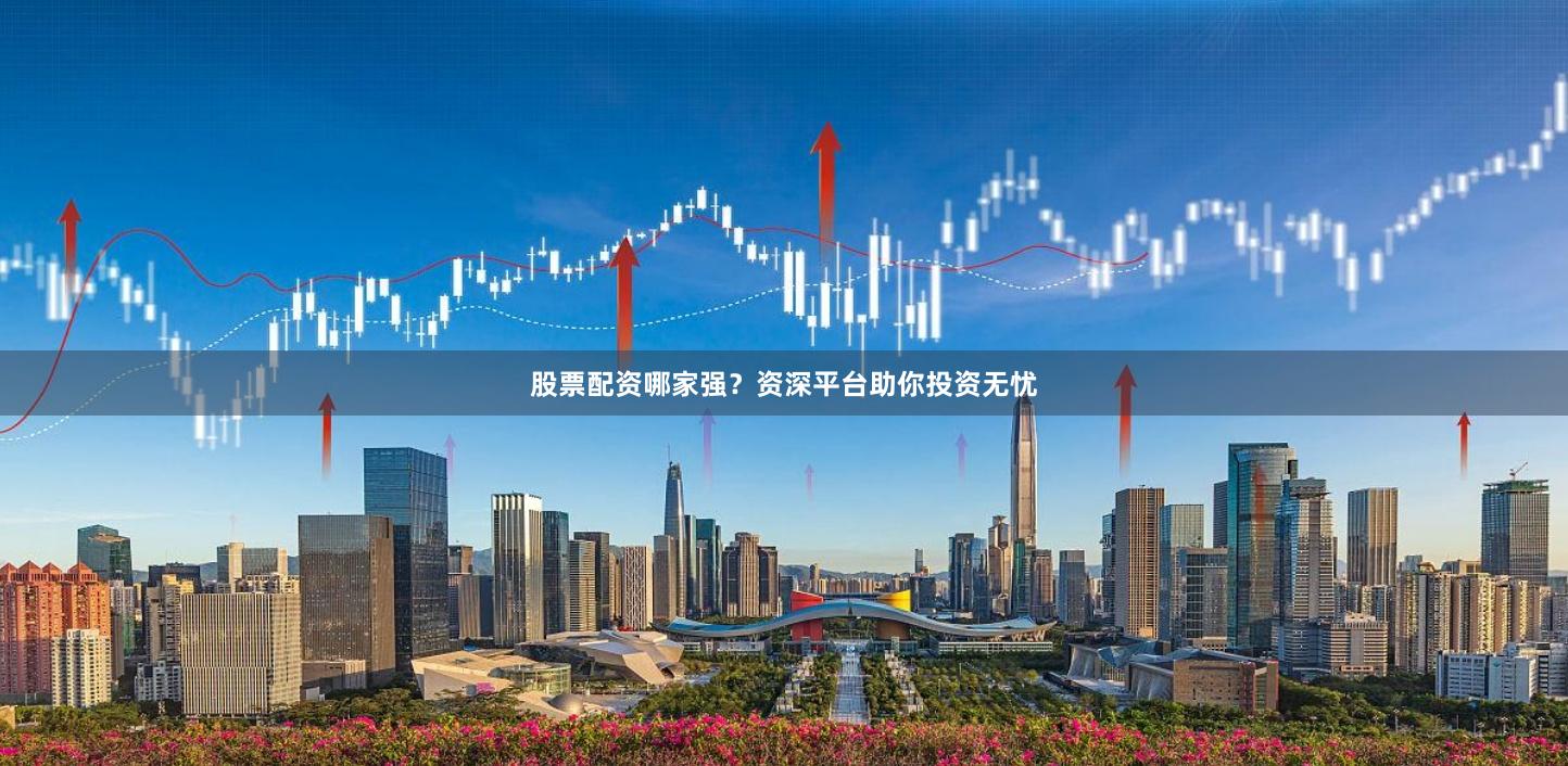 股票配资哪家强?资深平台助你投资无忧