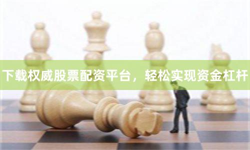 下载权威股票配资平台，轻松实现资金杠杆