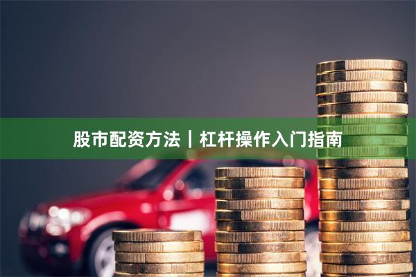 股市配资方法｜杠杆操作入门指南
