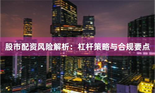 股市配资风险解析：杠杆策略与合规要点